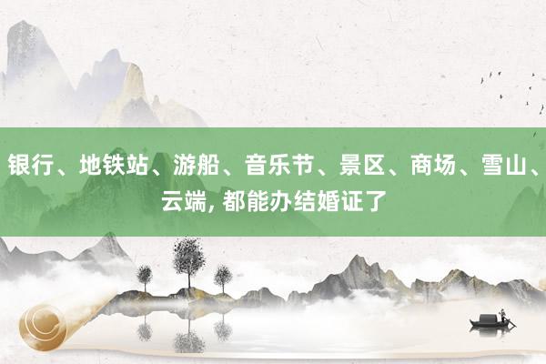 银行、地铁站、游船、音乐节、景区、商场、雪山、云端, 都能办结婚证了