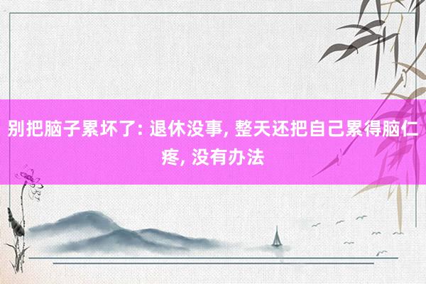 别把脑子累坏了: 退休没事, 整天还把自己累得脑仁疼, 没有办法