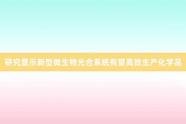 研究显示新型微生物光合系统有望高效生产化学品