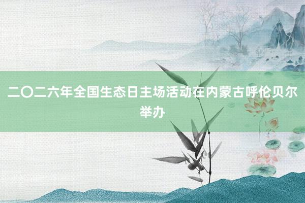 二〇二六年全国生态日主场活动在内蒙古呼伦贝尔举办