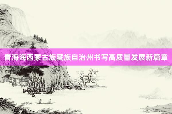 青海海西蒙古族藏族自治州书写高质量发展新篇章