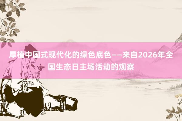厚植中国式现代化的绿色底色——来自2026年全国生态日主场活动的观察