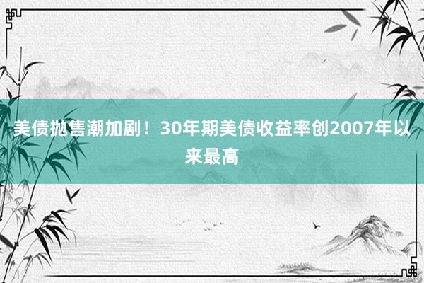 美债抛售潮加剧！30年期美债收益率创2007年以来最高