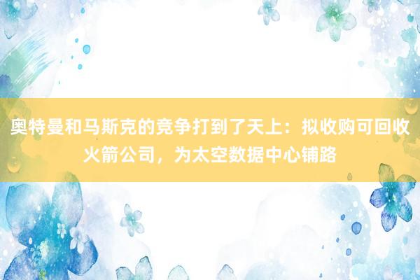 奥特曼和马斯克的竞争打到了天上：拟收购可回收火箭公司，为太空数据中心铺路