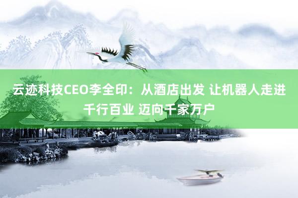 云迹科技CEO李全印：从酒店出发 让机器人走进千行百业 迈向千家万户