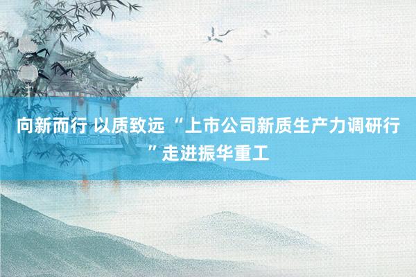 向新而行 以质致远 “上市公司新质生产力调研行”走进振华重工