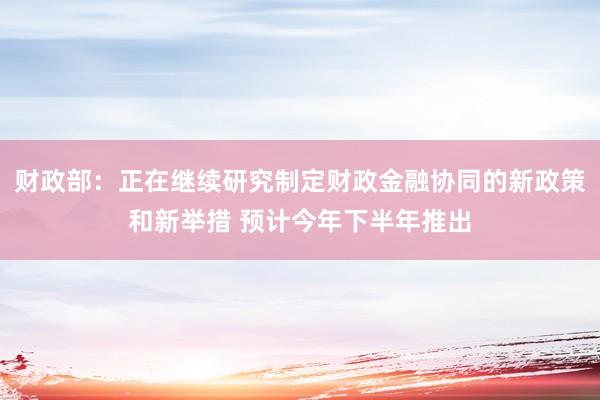 财政部：正在继续研究制定财政金融协同的新政策和新举措 预计今年下半年推出