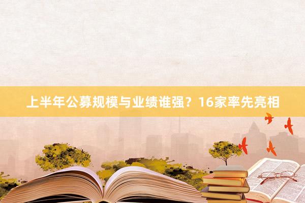 上半年公募规模与业绩谁强？16家率先亮相