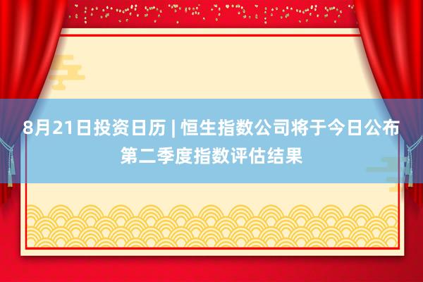 8月21日投资日历 | 恒生指数公司将于今日公布第二季度指数评估结果