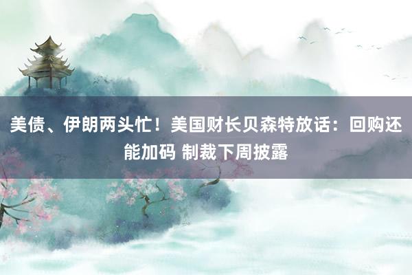 美债、伊朗两头忙！美国财长贝森特放话：回购还能加码 制裁下周披露