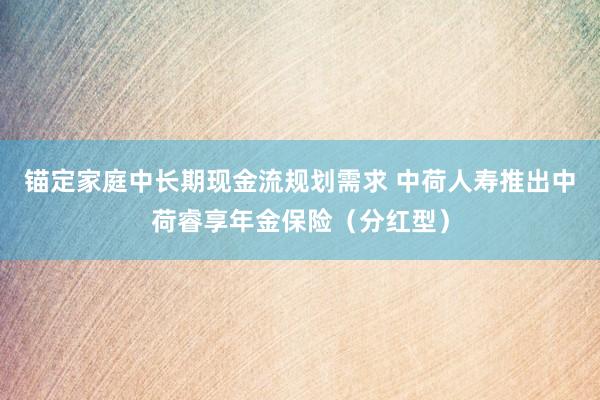 锚定家庭中长期现金流规划需求 中荷人寿推出中荷睿享年金保险（分红型）