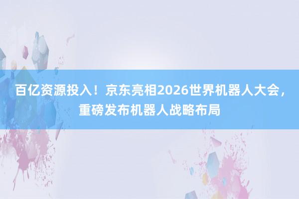 百亿资源投入！京东亮相2026世界机器人大会，重磅发布机器人战略布局