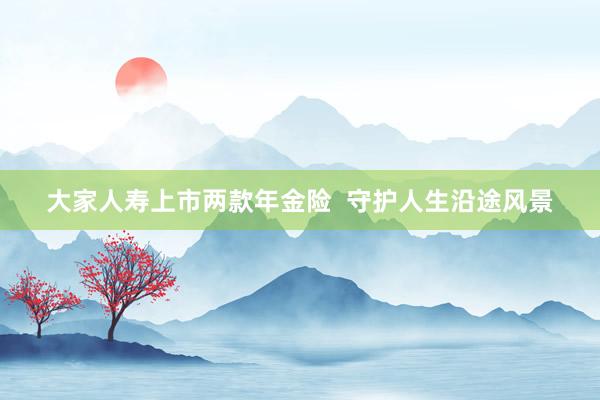 大家人寿上市两款年金险  守护人生沿途风景