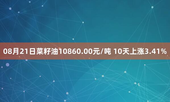 08月21日菜籽油10860.00元/吨 10天上涨3.41%