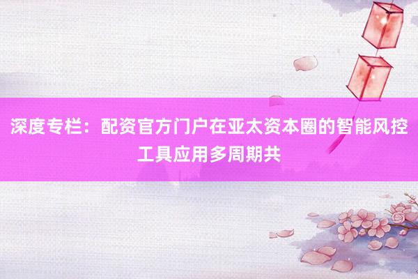 深度专栏：配资官方门户在亚太资本圈的智能风控工具应用多周期共