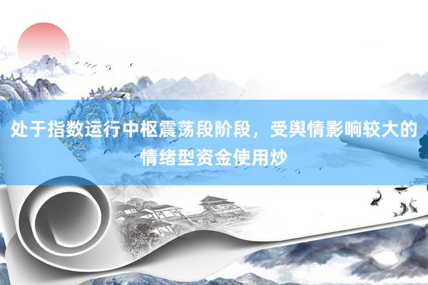 处于指数运行中枢震荡段阶段，受舆情影响较大的情绪型资金使用炒