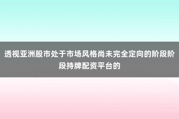 透视亚洲股市处于市场风格尚未完全定向的阶段阶段持牌配资平台的
