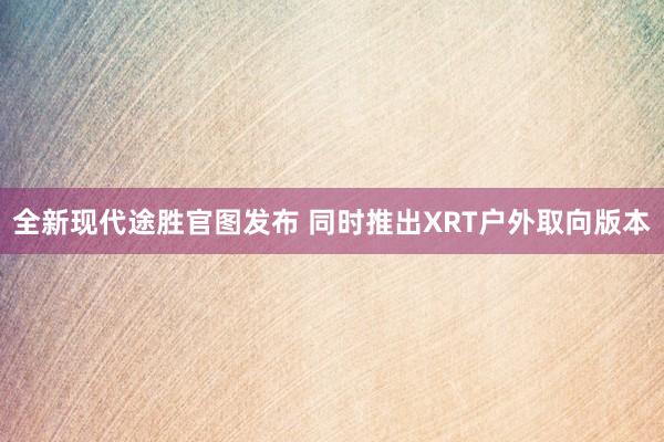 全新现代途胜官图发布 同时推出XRT户外取向版本