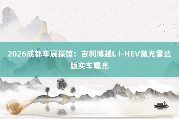 2026成都车展探馆：吉利博越L i-HEV激光雷达版实车曝光
