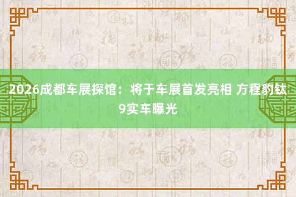 2026成都车展探馆：将于车展首发亮相 方程豹钛9实车曝光