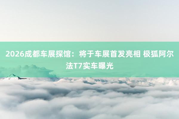 2026成都车展探馆：将于车展首发亮相 极狐阿尔法T7实车曝光