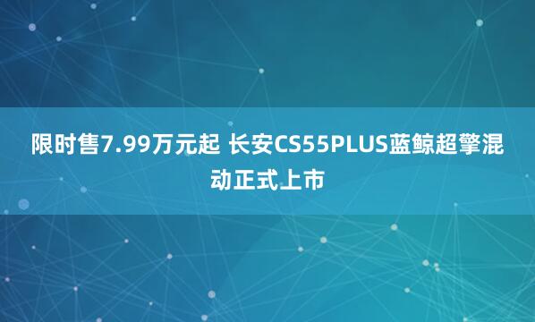 限时售7.99万元起 长安CS55PLUS蓝鲸超擎混动正式上市