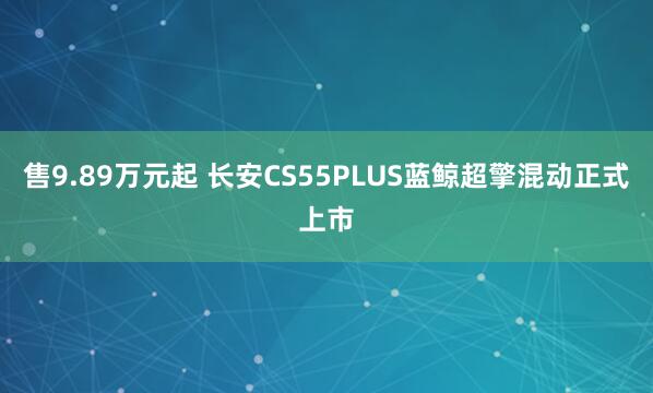 售9.89万元起 长安CS55PLUS蓝鲸超擎混动正式上市