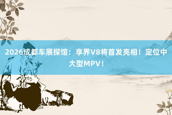 2026成都车展探馆：享界V8将首发亮相！定位中大型MPV！