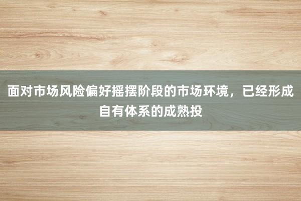 面对市场风险偏好摇摆阶段的市场环境，已经形成自有体系的成熟投