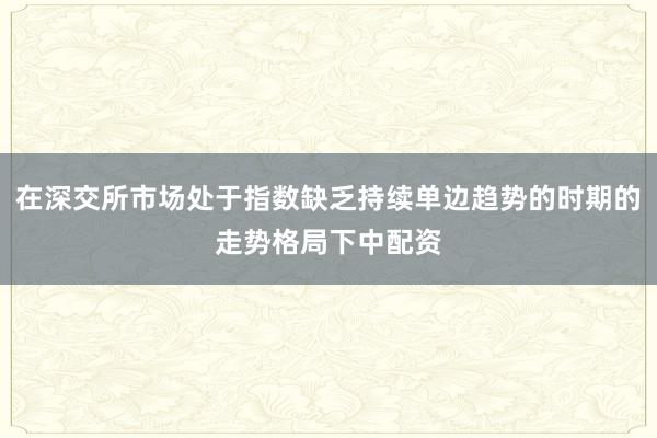 在深交所市场处于指数缺乏持续单边趋势的时期的走势格局下中配资