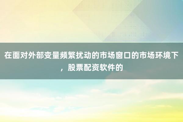 在面对外部变量频繁扰动的市场窗口的市场环境下,股票配资软件的