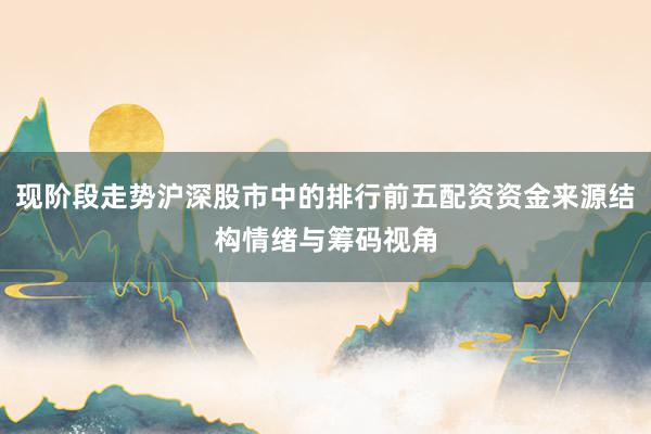 现阶段走势沪深股市中的排行前五配资资金来源结构情绪与筹码视角