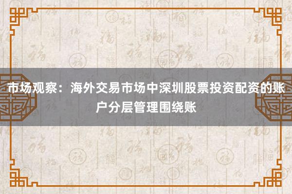 市场观察：海外交易市场中深圳股票投资配资的账户分层管理围绕账