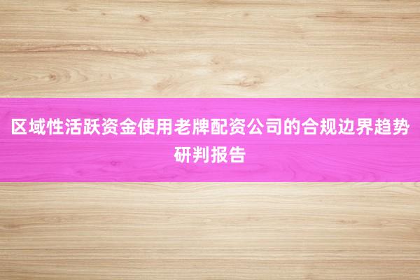 区域性活跃资金使用老牌配资公司的合规边界趋势研判报告