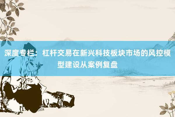 深度专栏：杠杆交易在新兴科技板块市场的风控模型建设从案例复盘