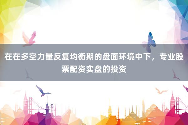 在在多空力量反复均衡期的盘面环境中下，专业股票配资实盘的投资