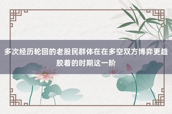 多次经历轮回的老股民群体在在多空双方博弈更趋胶着的时期这一阶