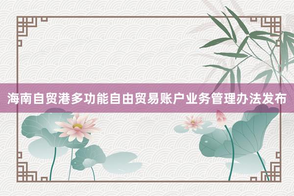 海南自贸港多功能自由贸易账户业务管理办法发布