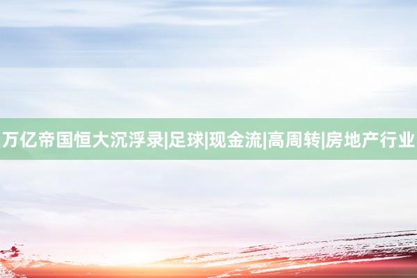 万亿帝国恒大沉浮录|足球|现金流|高周转|房地产行业