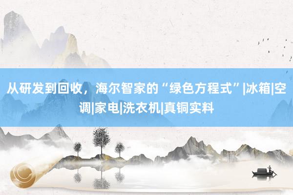 从研发到回收，海尔智家的“绿色方程式”|冰箱|空调|家电|洗衣机|真铜实料