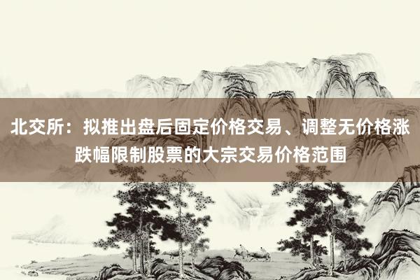 北交所：拟推出盘后固定价格交易、调整无价格涨跌幅限制股票的大宗交易价格范围