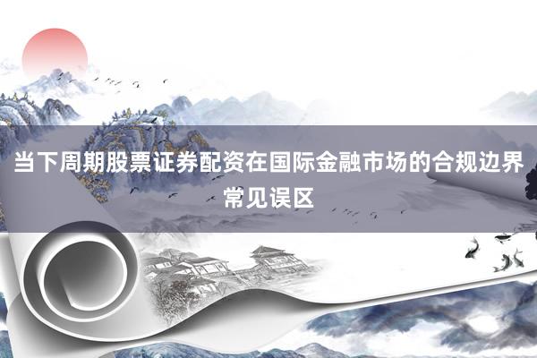 当下周期股票证券配资在国际金融市场的合规边界常见误区