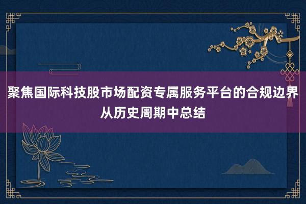 聚焦国际科技股市场配资专属服务平台的合规边界从历史周期中总结