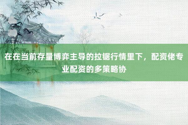 在在当前存量博弈主导的拉锯行情里下，配资佬专业配资的多策略协