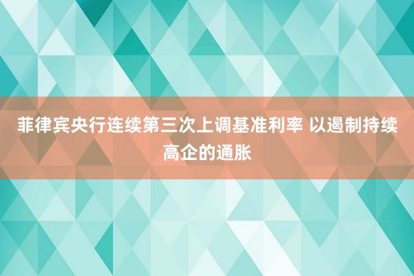 菲律宾央行连续第三次上调基准利率 以遏制持续高企的通胀