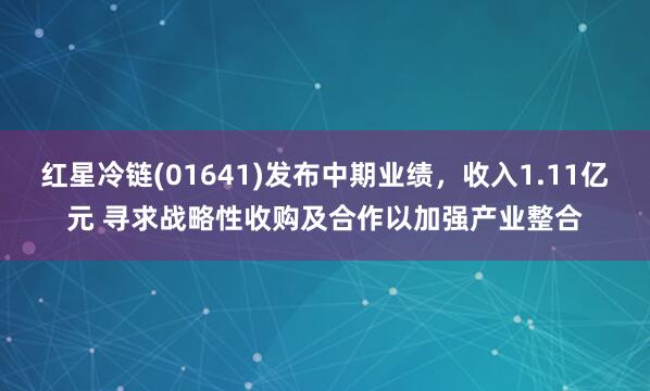 红星冷链(01641)发布中期业绩，收入1.11亿元 寻求战略性收购及合作以加强产业整合