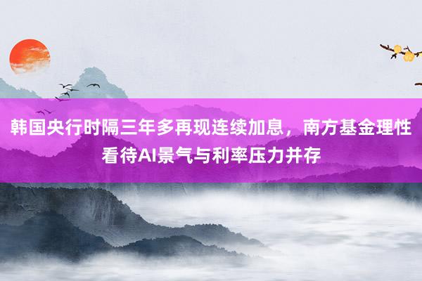 韩国央行时隔三年多再现连续加息，南方基金理性看待AI景气与利率压力并存