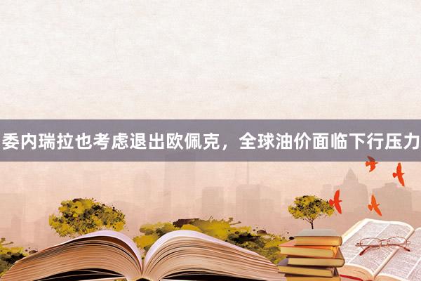 委内瑞拉也考虑退出欧佩克，全球油价面临下行压力