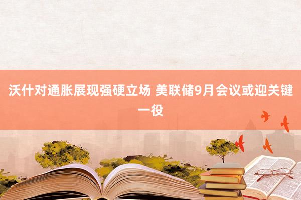 沃什对通胀展现强硬立场 美联储9月会议或迎关键一役