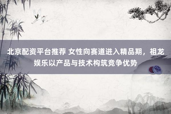 北京配资平台推荐 女性向赛道进入精品期，祖龙娱乐以产品与技术构筑竞争优势